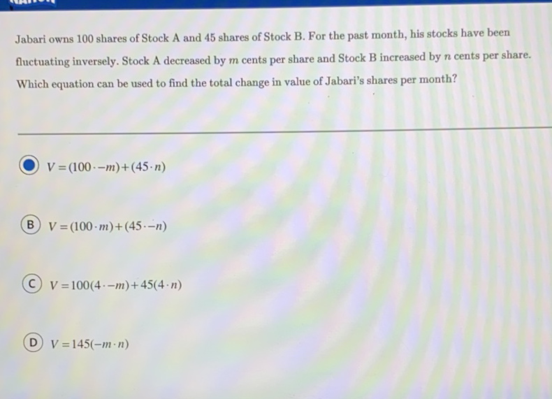 Jabari owns 100 shares of Stock A and 45 shares of Stock B. For the past month, his stocks have been fluctuating inversely. Stock A decreased by \( m \) cents per share and Stock B increased by \( n \) cents per share. Which equation can be used to find the total change in value of Jabari's shares per month?
\( V=(100 \cdot-m)+(45 \cdot n) \)
B \( V=(100 \cdot m)+(45 \cdot-n) \)
(C) \( V=100(4 \cdot-m)+45(4 \cdot n) \)
D \( V=145(-m \cdot n) \)