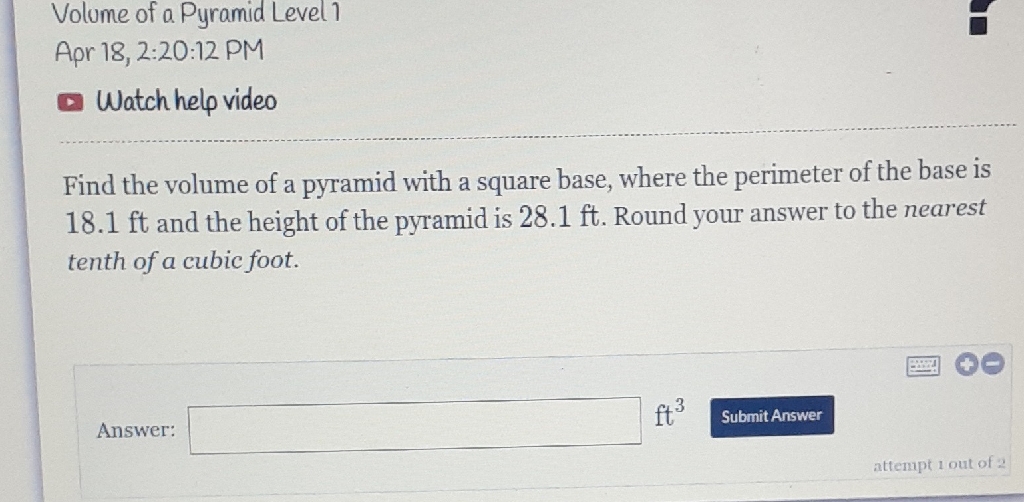 Volume of a Pyramid Level1
Apr 18, 2:20:12 PM
Watch help video
Find the volume of a pyramid with a square base, where the perimeter of the base is \( 18.1 \mathrm{ft} \) and the height of the pyramid is \( 28.1 \mathrm{ft} \). Round your answer to the nearest tenth of a cubic foot.
Answer:
\( \mathrm{ft}^{3} \)
Submit Answer
attempt 1 out of 2