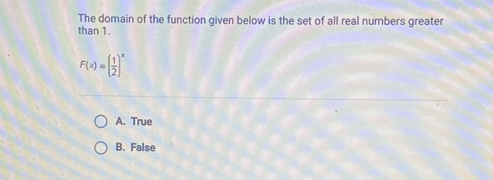 The domain of the function given below is the set of all real numbers greater than \( 1 . \)
\[
F(x)=\left(\frac{1}{2}\right)^{x}
\]
A. True
B. False
