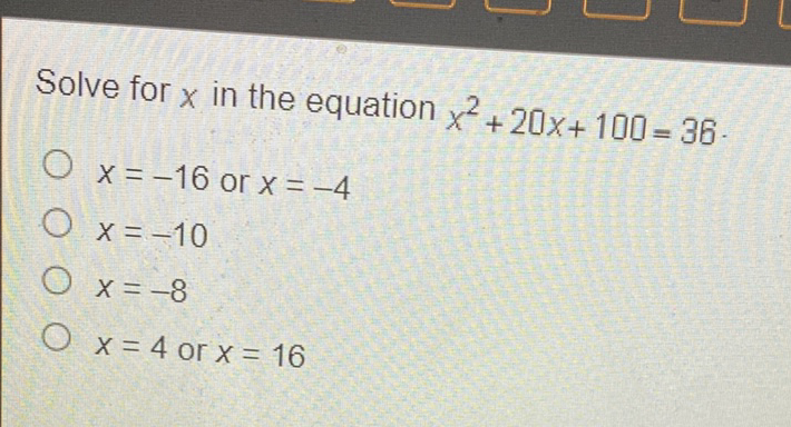 Solve for \( x \) in the equation \( x^{2}+20 x+100=36 \).
\( x=-16 \) or \( x=-4 \)
\( x=-10 \)
\( x=-8 \)
\( x=4 \) or \( x=16 \)