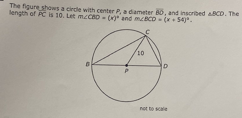 The figure shows a circle with center \( P \), a diameter \( \overline{B D} \), and inscribed \( \triangle B C D \). The length of \( \overline{P C} \) is 10 . Let \( m \angle C B D=(x)^{\circ} \) and \( m \angle B C D=(x+54)^{\circ} \).
not to scale