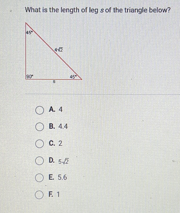 What is the length of leg \( s \) of the triangle below?
A. 4
B. \( 4.4 \)
C. 2
D. \( 5 \sqrt{2} \)
E. \( 5.6 \)
F. 1