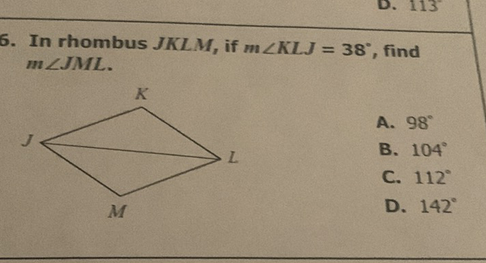 6. In rhombus \( J K L M \), if \( m \angle K L J=38^{\circ} \), find \( m \angle J M L L . \)

A. \( 98^{\circ} \)
B. \( 104^{\circ} \)
C. \( 112^{\circ} \)
D. \( 142^{\circ} \)