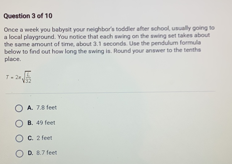 Question 3 of 10
Once a week you babysit your neighbor's toddler after school, usually going to a local playground. You notice that each swing on the swing set takes about the same amount of time, about \( 3.1 \) seconds. Use the pendulum formula below to find out how long the swing is. Round your answer to the tenths place.
\[
T=2 \pi \sqrt{\frac{L}{32}}
\]
A. \( 7.8 \) feet
B. 49 feet
C. 2 feet
D. \( 8.7 \) feet