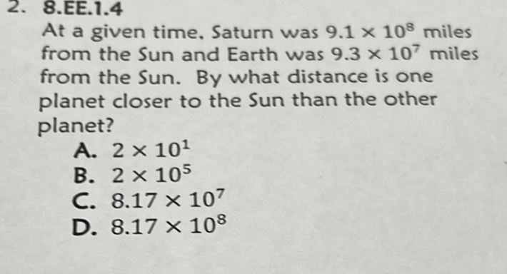 2. 8.EE.1.4
At a given time. Saturn was \( 9.1 \times 10^{8} \) miles from the Sun and Earth was \( 9.3 \times 10^{7} \) miles from the Sun. By what distance is one planet closer to the Sun than the other planet?
A. \( 2 \times 10^{1} \)
B. \( 2 \times 10^{5} \)
C. \( 8.17 \times 10^{7} \)
D. \( 8.17 \times 10^{8} \)