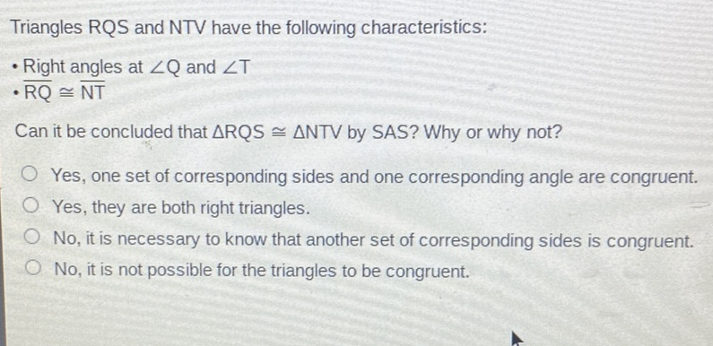 Triangles RQS and NTV have the following characteristics:
- Right angles at \( \angle Q \) and \( \angle T \)
- \( \overline{\mathrm{RQ}} \cong \overline{\mathrm{NT}} \)
Can it be concluded that \( \triangle \mathrm{RQS} \cong \triangle \mathrm{NTV} \) by SAS? Why or why not?
Yes, one set of corresponding sides and one corresponding angle are congruent.
Yes, they are both right triangles.
No, it is necessary to know that another set of corresponding sides is congruent.
No, it is not possible for the triangles to be congruent.