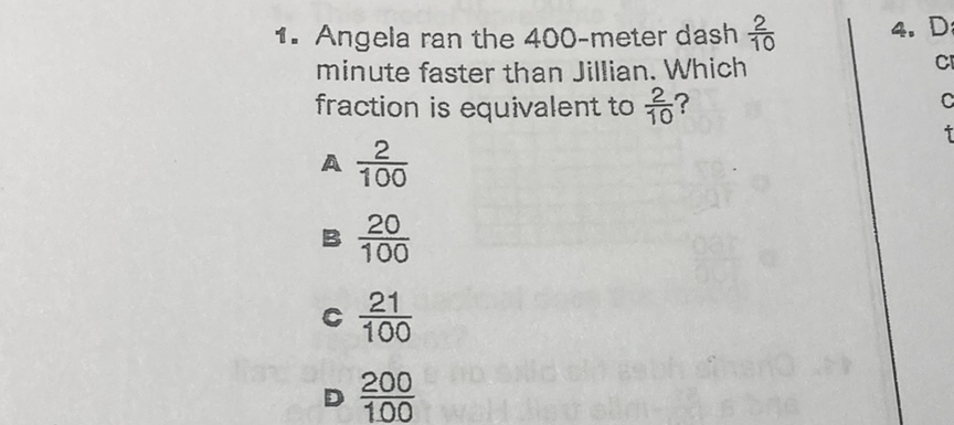 1. Angela ran the 400 -meter dash \( \frac{2}{10} \) minute faster than Jillian. Which fraction is equivalent to \( \frac{2}{10} \) ?
a \( \frac{2}{100} \)
B \( \frac{20}{100} \)
c \( \frac{21}{100} \)
- \( \frac{200}{100} \)