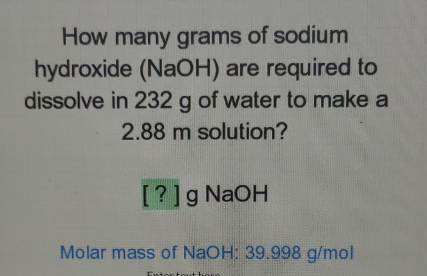 How many grams of sodium hydroxide \( (\mathrm{NaOH}) \) are required to dissolve in \( 232 \mathrm{~g} \) of water to make a \( 2.88 \) m solution?
[?] g NaOH
Molar mass of \( \mathrm{NaOH}: 39.998 \mathrm{~g} / \mathrm{mol} \)