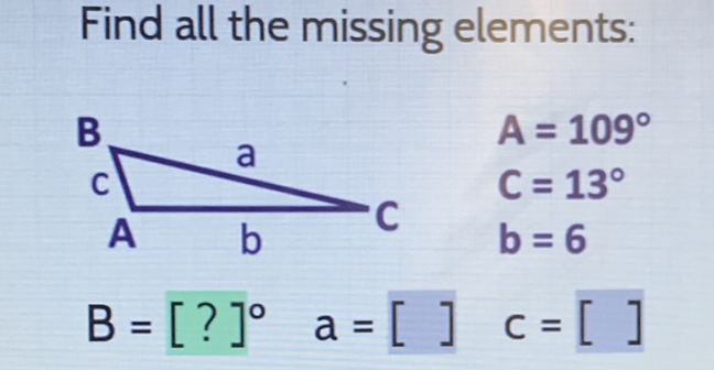 Find all the missing elements:
\( \mathrm{A}_{\mathrm{b}}^{\mathrm{B}} \mathrm{C} \quad \begin{array}{l}A=109^{\circ} \\ \mathrm{C}=13^{\circ} \\ \mathrm{b}=6\end{array} \)
\( B=[?]^{\circ} \quad a=[] \quad c=[] \)