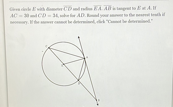 Given circle \( E \) with diameter \( \overline{C D} \) and radius \( \overline{E A} \cdot \overline{A B} \) is tangent to \( E \) at \( A \). If \( A C=30 \) and \( C D=34 \), solve for \( A D \). Round your answer to the nearest tenth if necessary. If the answer cannot be determined, click "Cannot be determined."