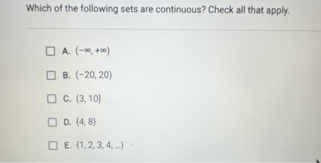 Which of the following sets are continuous? Check all that apply.
A. \( (-\infty,+\infty) \)
B. \( (-20,20) \)
C. \( (3,10] \)
D. \( \{4,8\} \)
E. \( \{1,2,3,4, \ldots\} \)