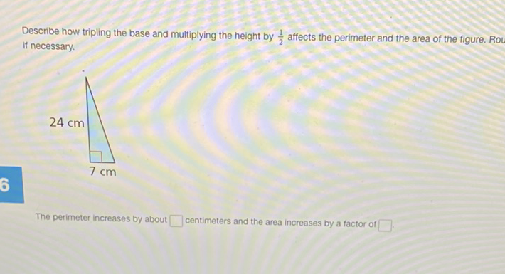 Describe how tripling the base and multiplying the height by \( \frac{1}{2} \) affects the perimeter and the area of the figure. Rov if necessary.
The perimeter increases by about centimeters and the area increases by a factor of