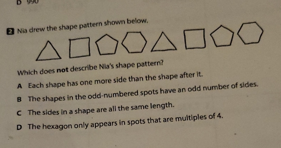 2 Nia drew the shape pattern shown below.
Which does not describe Nia's shape pattern?
A Each shape has one more side than the shape after it.
B The shapes in the odd-numbered spots have an odd number of sides.
C The sides in a shape are all the same length.
D The hexagon only appears in spots that are multiples of \( 4 . \)