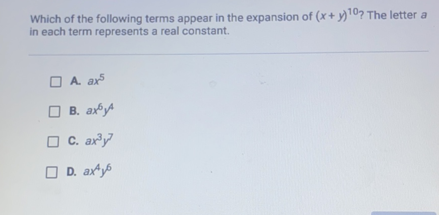 Which of the following terms appear in the expansion of \( (x+y)^{10} \) ? The letter \( a \) in each term represents a real constant.
A. \( a x^{5} \)
B. \( a x^{6} y^{4} \)
C. \( a x^{3} y^{7} \)
D. \( a x^{4} y^{6} \)