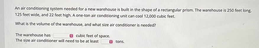 An air conditioning system needed for a new warehouse is built in the shape of a rectangular prism. The warehouse is 250 feet long, 125 feet wide, and 22 feet high. A one-ton air conditioning unit can cool 12,000 cubic feet.
What is the volume of the warehouse, and what size air conditioner is needed?
The warehouse has
c cubic feet of space.
The size air conditioner will need to be at least
(c) tons.