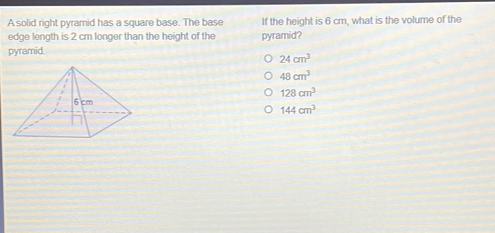 A solid right pyramid has a square base. The base If the height is \( 6 \mathrm{~cm} \), what is the volume of the edge length is \( 2 \mathrm{~cm} \) longer than the height of the pyramid?
pyramid.
\( 24 \mathrm{~cm}^{3} \)
\( 48 \mathrm{~cm}^{3} \)
\( 128 \mathrm{~cm}^{3} \)
\( 144 \mathrm{~cm}^{3} \)