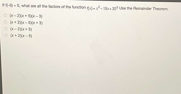 If \( f(-5)=0 \), what are all the factors of the function \( f(x)=x^{3}-19 x+30 \) ? Use the Remainder Theorem.
\( (x-2)(x+5)(x-3) \)
\( (x+2)(x-5)(x+3) \)
\( (x-2)(x+5) \)
\( (x+2)(x-5) \)