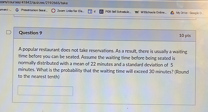 com/cour ses/41842/quizzes/2192665/take
Question 9
A popular restaurant does not take reservations. As a result, there is usually a waiting time before you can be seated. Assume the waiting time before being seated is normally distributed with a mean of 22 minutes and a standard deviation of 5 minutes. What is the probability that the waiting time will exceed 30 minutes? (Round to the nearest tenth)