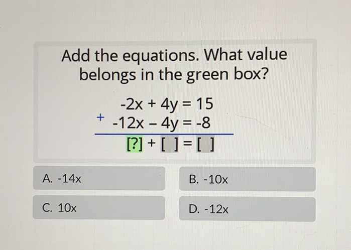 Add the equations. What value belongs in the green box?
\[
\begin{array}{r}
-2 x+4 y=15 \\
+-12 x-4 y=-8 \\
\hline[?]+[]=[]
\end{array}
\]
A. \( -14 x \)
B. \( -10 x \)
C. \( 10 x \)
D. \( -12 x \)