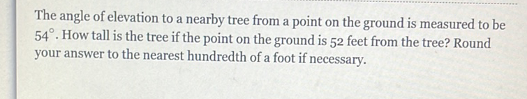 The angle of elevation to a nearby tree from a point on the ground is measured to be \( 54^{\circ} \). How tall is the tree if the point on the ground is 52 feet from the tree? Round your answer to the nearest hundredth of a foot if necessary.