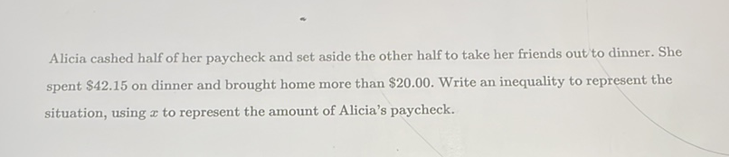Alicia cashed half of her paycheck and set aside the other half to take her friends out to dinner. She spent \( \$ 42.15 \) on dinner and brought home more than \( \$ 20.00 \). Write an inequality to represent the situation, using \( x \) to represent the amount of Alicia's paycheck.