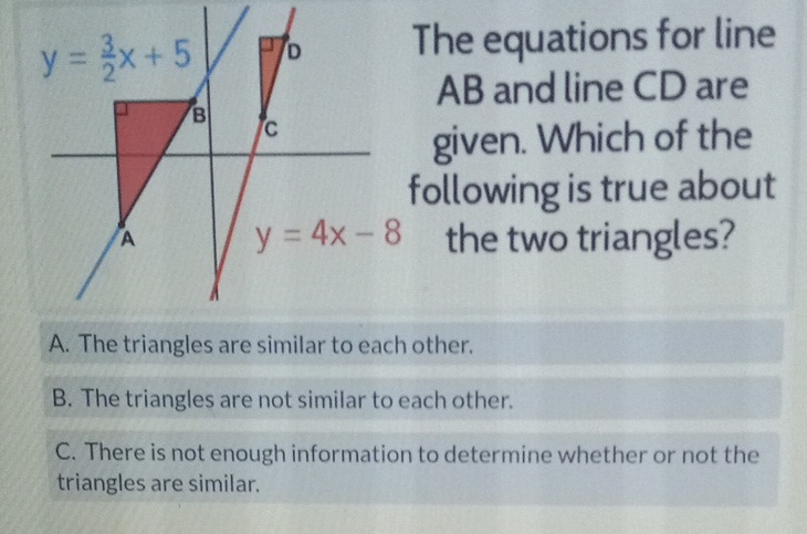 \( y=\frac{3}{2} x+5 \) The equations for line AB and line CD are given. Which of the following is true about the two triangles?
A. The triangles are similar to each other.
B. The triangles are not similar to each other.
C. There is not enough information to determine whether or not the triangles are similar.