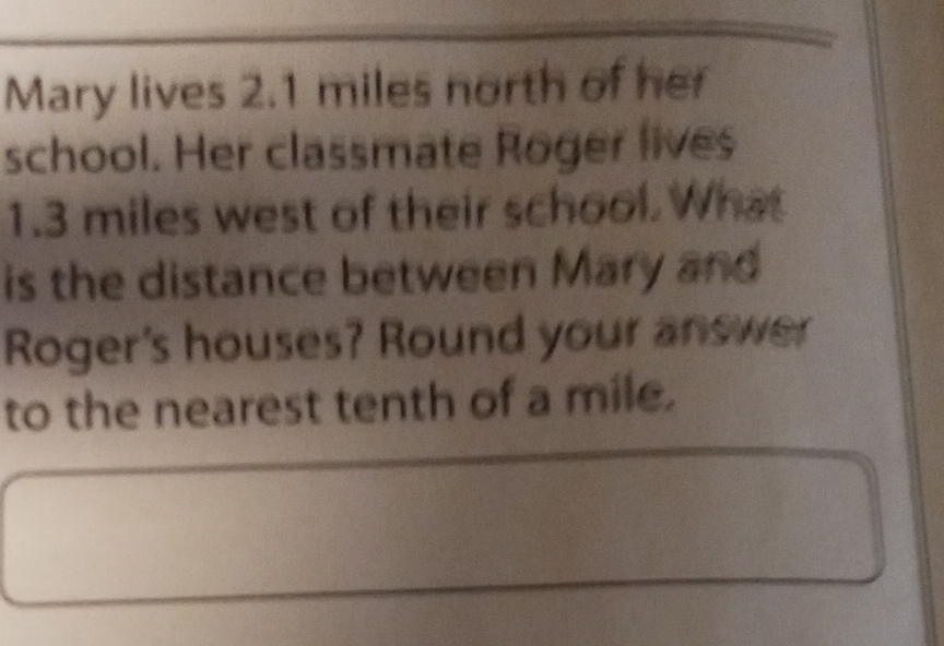Mary lives \( 2.1 \) miles north of her school. Her classmate Poger lives \( 1.3 \) miles west of their sehool. What is the distance between Mary and Roger's houses? Round your answer to the nearest tenth of a mile.