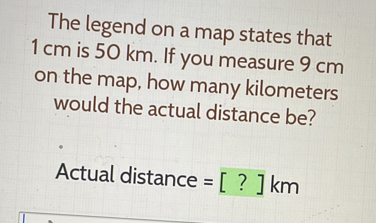 The legend on a map states that \( 1 \mathrm{~cm} \) is \( 50 \mathrm{~km} \). If you measure \( 9 \mathrm{~cm} \) on the map, how many kilometers would the actual distance be?
Actual distance \( =[?] \mathrm{km} \)