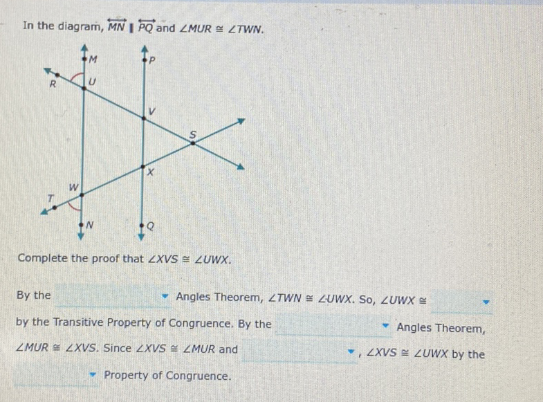 In the diagram, \( \overleftrightarrow{M N} \mid \overleftrightarrow{P Q} \) and \( \angle M U R \cong \angle T W N \).
Complete the proof that \( \angle X V S \cong \angle U W X \).
By the
- Angles Theorem, \( \angle T W N \cong \angle U W X \). So, \( \angle U W X \cong \)
by the Transitive Property of Congruence. By the
Angles Theorem,
\( \angle M U R \cong \angle X V S \). Since \( \angle X V S \cong \angle M U R \) and
॰, \( \angle X V S \cong \angle U W X \) by the
- Property of Congruence.