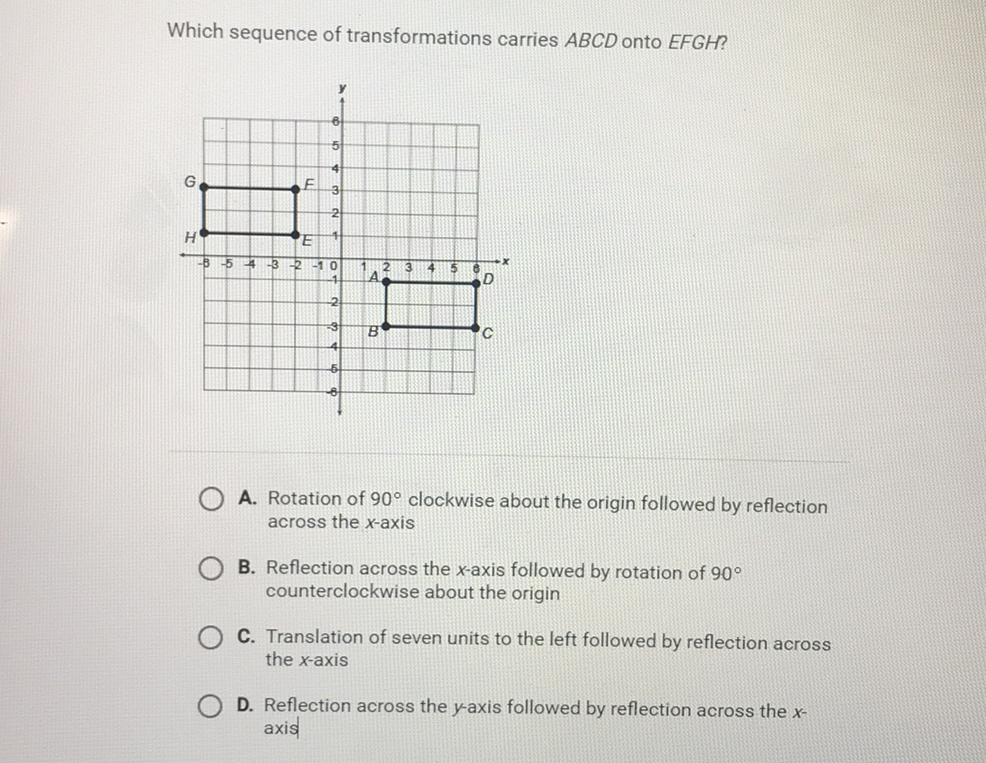 Which sequence of transformations carries \( A B C D \) onto \( E F G H ? \)
A. Rotation of \( 90^{\circ} \) clockwise about the origin followed by reflection across the \( x \)-axis
B. Reflection across the \( x \)-axis followed by rotation of \( 90^{\circ} \) counterclockwise about the origin
C. Translation of seven units to the left followed by reflection across the \( x \)-axis
D. Reflection across the \( y \)-axis followed by reflection across the \( x \) axis