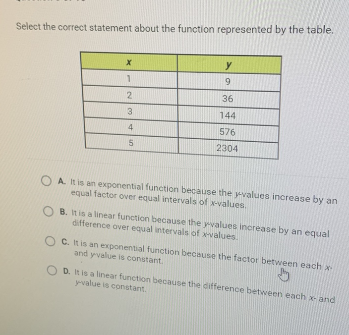 Select the correct statement about the function represented by the table.
\begin{tabular}{|c|c|}
\hline\( x \) & \( y \) \\
\hline 1 & 9 \\
\hline 2 & 16 \\
\hline 3 & 144 \\
\hline 4 & \\
\hline 5 & \\
\hline
\end{tabular}
A. It is an exponential function because the \( y \)-values increase by an equal factor over equal intervals of \( x \)-values.

B. It is a linear function because the \( y \)-values increase by an equal difference over equal intervals of \( x \)-values.

C. It is an exponential function because the factor between each \( x \) and \( y \)-value is constant.

D. It is a linear function because the difference between each \( x \)-and \( y \)-value is constant.