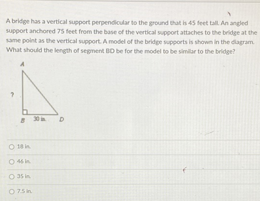 A bridge has a vertical support perpendicular to the ground that is 45 feet tall. An angled support anchored 75 feet from the base of the vertical support attaches to the bridge at the same point as the vertical support. A model of the bridge supports is shown in the diagram. What should the length of segment BD be for the model to be similar to the bridge?
18 in.
\( 46 \mathrm{in} . \)
\( 35 \mathrm{in} . \)
\( 7.5 \) in.