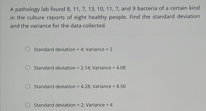 A pathology lab found \( 8,11,7,13,10,11,7 \), and 9 bacteria of a certain kind in the culture reports of eight healthy people. Find the standard deviation and the variance for the data collected.
Standard deviation \( =4 \); Variance \( =2 \)
Standard deviation \( =2.14 \); Variance \( =4.08 \)
Standard deviation \( =4.28 ; \) Variance \( =8.56 \)
Standard deviation \( =2 \); Variance \( =4 \)