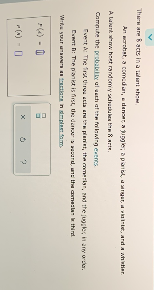 There are 8 acts in a talent show.
An acrobat, a comedian, a dancer, a juggler, a pianist, a singer, a violinist, and a whistler.
A talent show host randomly schedules the 8 acts.
Compute the probability of each of the following events.
Event A: The first three acts are the pianist, the comedian, and the juggler, in any order.
Event B: The pianist is first, the dancer is second, and the comedian is third.
Write your answers as fractions in simplest form.
\[
\begin{array}{l}
P(A)=\prod \\
P(B)=\square
\end{array}
\]