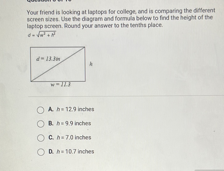 Your friend is looking at laptops for college, and is comparing the different screen sizes. Use the diagram and formula below to find the height of the laptop screen. Round your answer to the tenths place.
\( d=\sqrt{w^{2}+h^{2}} \)
A. \( h=12.9 \) inches
B. \( h=9.9 \) inches
C. \( h=7.0 \) inches
D. \( h=10.7 \) inches