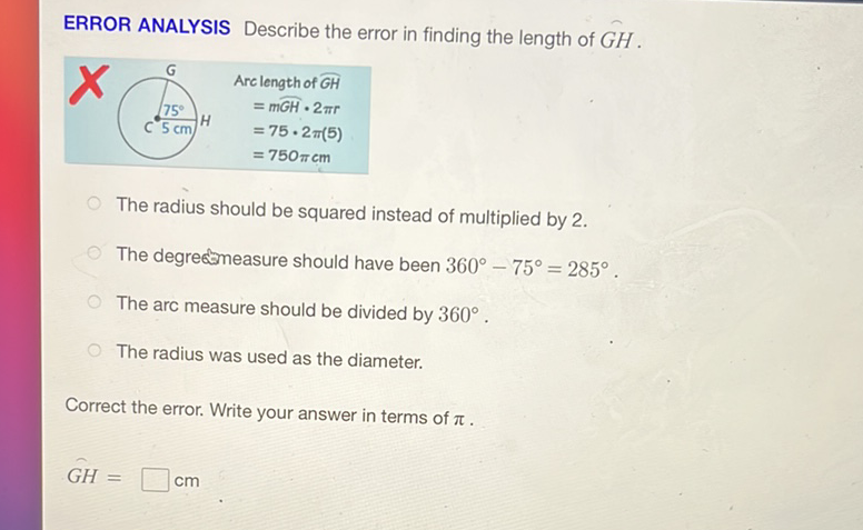 ERROR ANALYSIS Describe the error in finding the length of \( G H \).
The radius should be squared instead of multiplied by 2 .
The degre measure should have been \( 360^{\circ}-75^{\circ}=285^{\circ} \).
The arc measure should be divided by \( 360^{\circ} \).
The radius was used as the diameter.
Correct the error. Write your answer in terms of \( \pi \).
\[
G H=\square \mathrm{cm}
\]