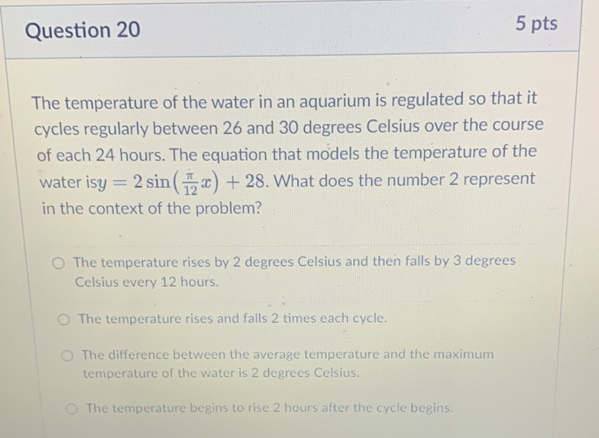 Question 20
5 pts
The temperature of the water in an aquarium is regulated so that it cycles regularly between 26 and 30 degrees Celsius over the course of each 24 hours. The equation that models the temperature of the water is \( y=2 \sin \left(\frac{\pi}{12} x\right)+28 \). What does the number 2 represent in the context of the problem?
The temperature rises by 2 degrees Celsius and then falls by 3 degrees Celsius every 12 hours.
The temperature rises and falls 2 times each cycle.
The difference between the average temperature and the maximum temperature of the water is 2 degrees Celsius.
The temperature begins to rise 2 hours after the cycle begins.