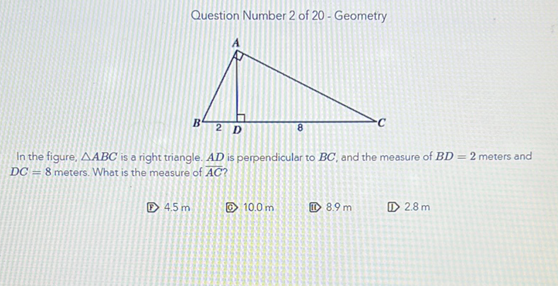 Question Number 2 of 20 - Geometry
In the figure, \( \triangle A B C \) is a right triangle. \( A D \) is perpendicular to \( B C \), and the measure of \( B D=2 \) meters and \( D C=8 \) meters. What is the measure of \( \overline{A C} \) ?
(B) \( 4.5 \mathrm{~m} \)
(C) \( 10.0 \mathrm{~m} \)
(i1) \( 8.9 \mathrm{~m} \)
(D) \( 2.8 \mathrm{~m} \)