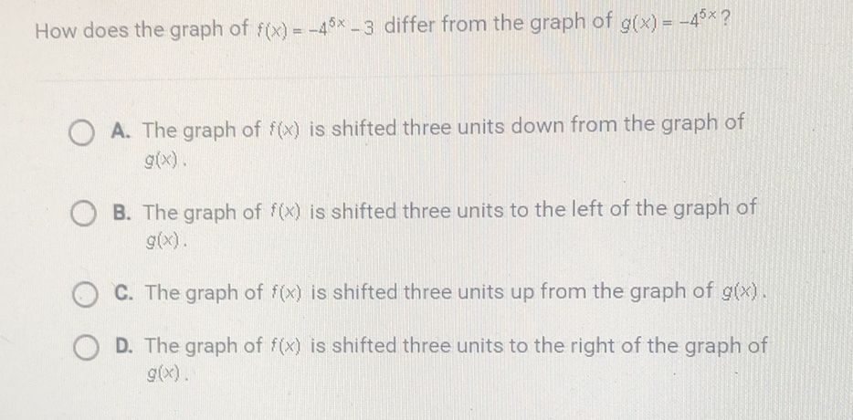 How does the graph of \( f(x)=-4^{5 x}-3 \) differ from the graph of \( g(x)=-4^{5 x} ? \)
A. The graph of \( f(x) \) is shifted three units down from the graph of \( g(x) \).

B. The graph of \( f(x) \) is shifted three units to the left of the graph of \( g(x) . \)

C. The graph of \( f(x) \) is shifted three units up from the graph of \( g(x) \).
D. The graph of \( f(x) \) is shifted three units to the right of the graph of \( g(x) \).