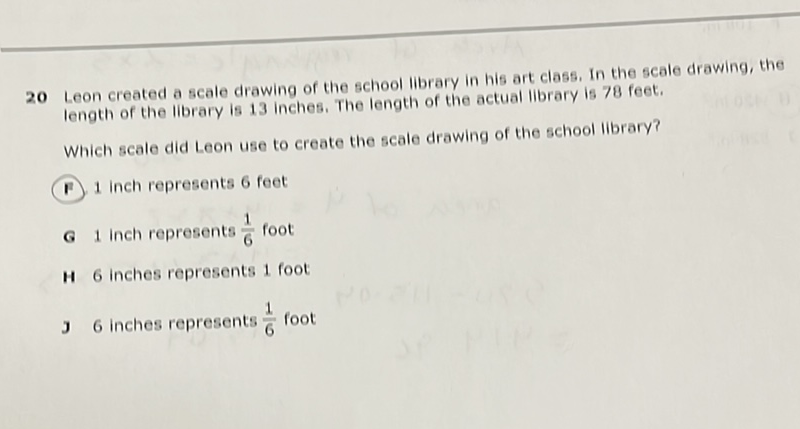 20 Leon created a scale drawing of the school library in his art class, In the scale drawing, the Iength of the library is 13 inches. The length of the actual library is 78 feet.
Which scale did Leon use to create the scale drawing of the school library?
(1) 1 inch represents 6 feet
G 1 Inch represents \( \frac{1}{6} \) foot
H 6 inches represents 1 foot
36 inches represents \( \frac{1}{6} \) foot