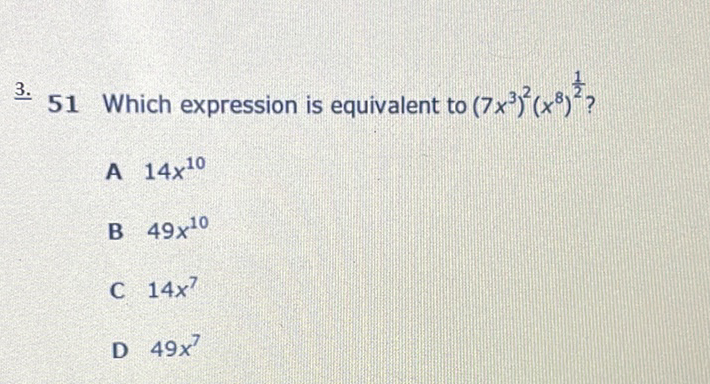 3. 51 Which expression is equivalent to \( \left(7 x^{3}\right)^{2}\left(x^{8}\right)^{\frac{1}{2}} \) ?
A \( 14 x^{10} \)
B \( 49 x^{10} \)
C \( 14 x^{7} \)
D \( 49 x^{7} \)