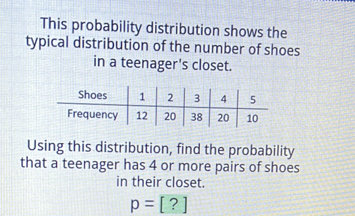 This probability distribution shows the typical distribution of the number of shoes in a teenager's closet.
\begin{tabular}{c|c|c|c|c|c} 
Shoes & 1 & 2 & 3 & 4 & 5 \\
\hline Frequency & 12 & 20 & 38 & 20 & 10
\end{tabular}
Using this distribution, find the probability that a teenager has 4 or more pairs of shoes in their closet.
\[
p=[?]
\]