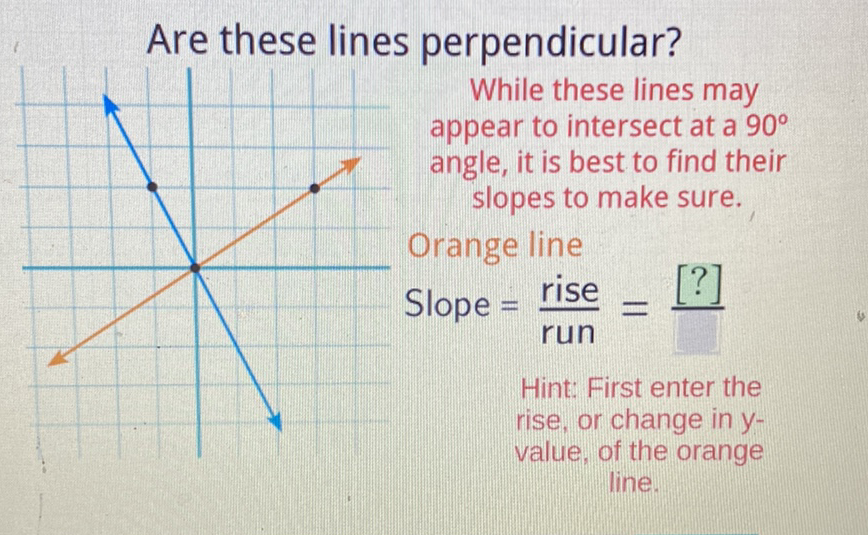 Are these lines perpendicular?
W While these lines may
appear to intersect at a \( 90^{\circ} \) angle, it is best to find their slopes to make sure. Orange line
Slope \( =\frac{\text { rise }}{\text { run }}=\underline{[?]} \)
Hint: First enter the rise, or change in \( y \) value, of the orange line.