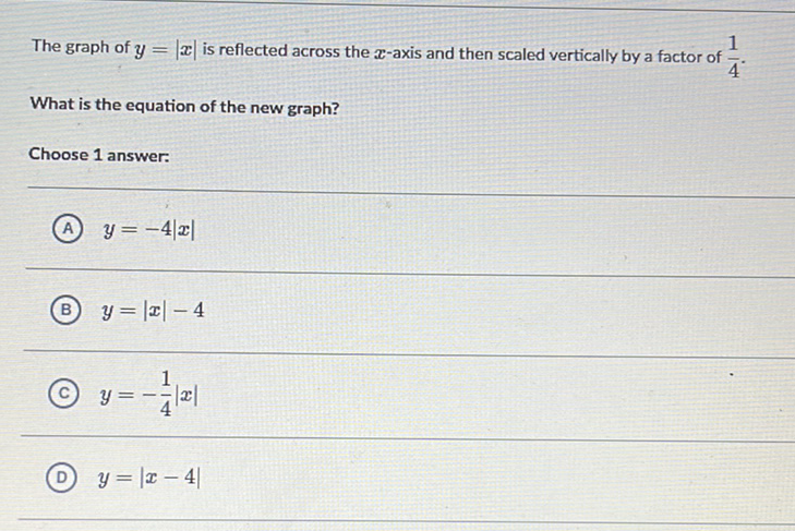 The graph of \( y=|x| \) is reflected across the \( x \)-axis and then scaled vertically by a factor of \( \frac{1}{4} \).
What is the equation of the new graph?
Choose 1 answer:
(A) \( y=-4|x| \)
(B) \( y=|x|-4 \)
(C) \( y=-\frac{1}{4}|x| \)
(D) \( y=|x-4| \)