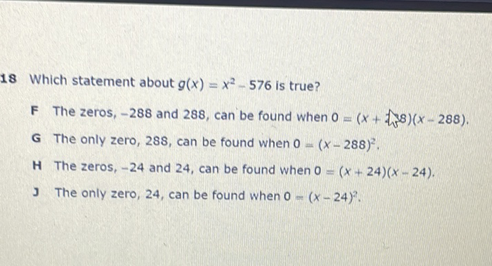 18 Which statement about \( g(x)=x^{2}-576 \) is true?
F The zeros, \( -288 \) and 288 , can be found when \( 0=(x+ \) t 38\( )(x-288) \).
\( G \) The only zero, 288, can be found when \( 0=(x-288)^{2} \).
H The zeros, \( -24 \) and 24 , can be found when \( 0=(x+24)(x-24) \).
J The only zero, 24, can be found when \( 0=(x-24)^{2} \).