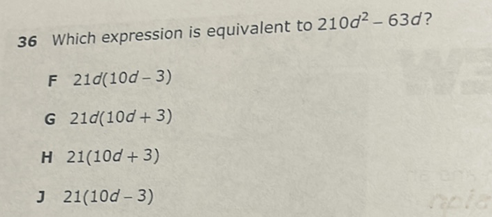 36 Which expression is equivalent to \( 210 d^{2}-63 d \) ?
F \( 21 d(10 d-3) \)
G \( 21 d(10 d+3) \)
H \( 21(10 d+3) \)
J \( 21(10 d-3) \)