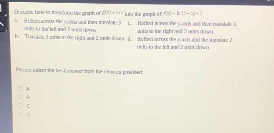 Describe how to transform the graph of \( g(x)=\ln x \) into the graph of \( f(x)=\ln (3-x)-2 \).
a. Reflect across the \( y \)-axis and then translate 3 c. Reflect across the \( y \)-axis and then translate 3 units to the left and 2 units down units to the right and 2 units down
b. Translate 3 units to the right and 2 units down d. Reflect across the \( x \)-axis and the translate 2 units to the left and 2 units down
Please select the best answer from the choices provided
A
\( B \)
\( C \)