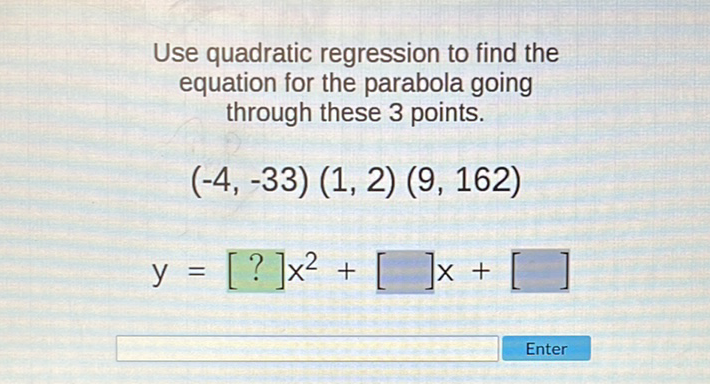 Use quadratic regression to find the equation for the parabola going through these 3 points.
\[
\begin{array}{c}
(-4,-33)(1,2)(9,162) \\
y=[?] x^{2}+[] x+[]
\end{array}
\]