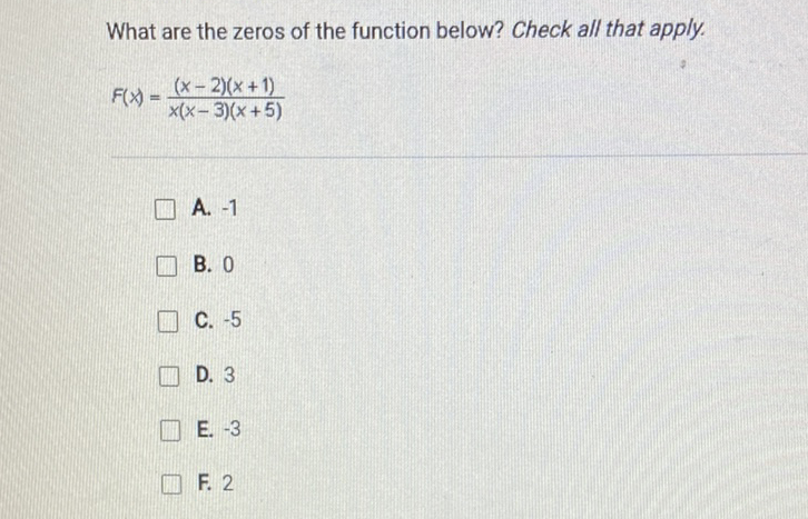 What are the zeros of the function below? Check all that apply.
\[
F(x)=\frac{(x-2)(x+1)}{x(x-3)(x+5)}
\]
A. \( -1 \)
B. 0
C. \( -5 \)
D. 3
E. \( -3 \)
F. 2