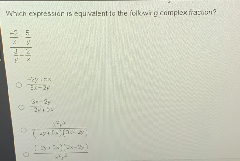 Which expression is equivalent to the following complex fraction?
\[
\frac{\frac{-2}{x}+\frac{5}{y}}{\frac{3}{y}-\frac{2}{x}}
\]
\( \frac{-2 y+5 x}{3 x-2 y} \)
\( \frac{3 x-2 y}{-2 y+5 x} \)
\( \frac{x^{2} y^{2}}{(-2 y+5 x)(3 x-2 y)} \)
\( \frac{(-2 y+5 x)(3 x-2 y)}{x^{2} y^{2}} \)